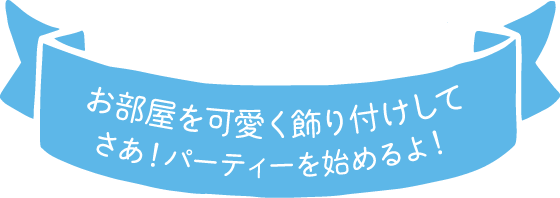 お部屋をかわいく飾りつけして さあ！パーティーをはじめるよ！